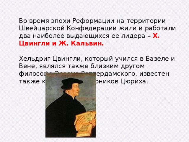 Во время эпохи Реформации на территории Швейцарской Конфедерации жили и работали два наиболее выдающихся ее лидера – Х. Цвингли и Ж. Кальвин. Хельдриг Цвингли, который учился в Базеле и Вене, являлся также близким другом философа Эразма Роттердамского, известен также как один из каноников Цюриха. 