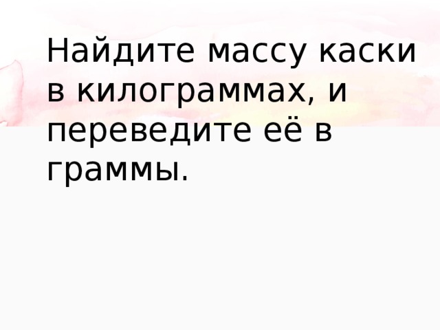Найдите массу каски в килограммах, и переведите её в граммы. 