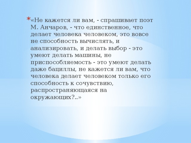 «Не кажется ли вам, - спрашивает поэт М. Анчаров, - что единс­твенное, что делает человека человеком, это вовсе не способность вычислять, и анализировать, и делать выбор - это умеют делать машины, не приспособляемость - это умеют делать даже бациллы, не кажется ли вам, что человека делает человеком только его спо­собность к сочувствию, распространяющаяся на окружающих?..»