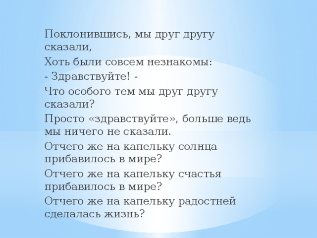 Поклонившись, мы друг другу сказали, Хоть были совсем незнакомы: - Здравствуйте! - Что особого тем мы друг другу сказали? Просто «здравствуйте», больше ведь мы ничего не сказали. Отчего же на капельку солнца прибавилось в мире? Отчего же на капельку счастья прибавилось в мире? Отчего же на капельку радостней сделалась жизнь?