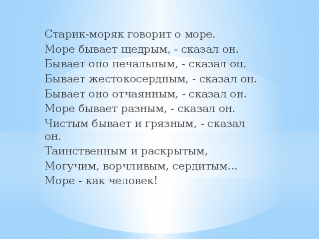 Старик-моряк говорит о море. Море бывает щедрым, - сказал он. Бывает оно печальным, - сказал он. Бывает жестокосердным, - сказал он. Бывает оно отчаянным, - сказал он. Море бывает разным, - сказал он. Чистым бывает и грязным, - сказал он. Таинственным и раскрытым, Могучим, ворчливым, сердитым... Море - как человек!  