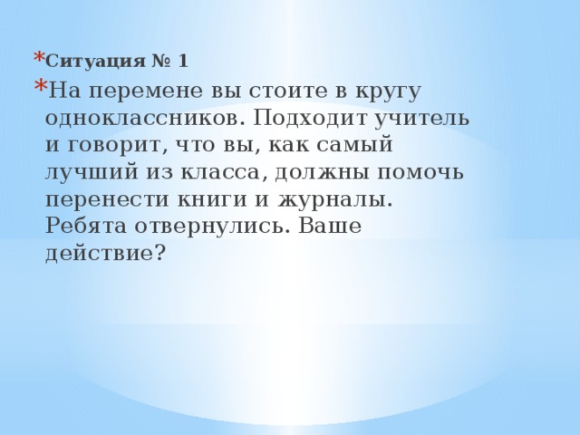 Ситуация № 1 На перемене вы стоите в кругу одноклассников. Подходит учи­тель и говорит, что вы, как самый лучший из класса, должны помочь перенести книги и журналы. Ребята отвернулись. Ваше действие?