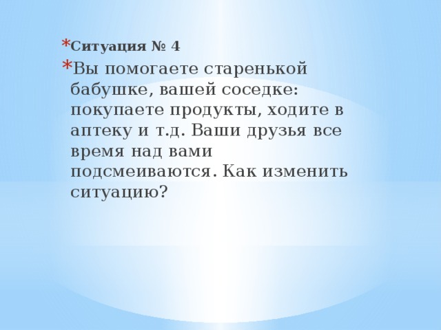 Ситуация № 4 Вы помогаете старенькой бабушке, вашей соседке: покупаете продукты, ходите в аптеку и т.д. Ваши друзья все время над вами подсмеиваются. Как изменить ситуацию?