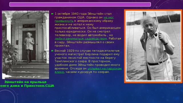 1 октября 1940 года Эйнштейн стал гражданином США. Однако он не мог привыкнуть к американскому образу жизни и не хотел к нему приспосабливаться. Он был американцем только юридически. Он не смотрел телевизор, не водил автомобиль , но любил заниматься садоводством . Работая в саду, Эйнштейн размышлял о своих проектах. Весной 1929 по случаю пятидесятилетия ученого магистрат Берлина подарил ему участок лесистой местности на берегу Темплинского озера. В просторном, удобном доме Эйнштейн проводил много времени. Отсюда он уплывал на парусном ялике , часами курсируя по озерам. Эйнштейн на крыльце своего дома в Принстоне.США 