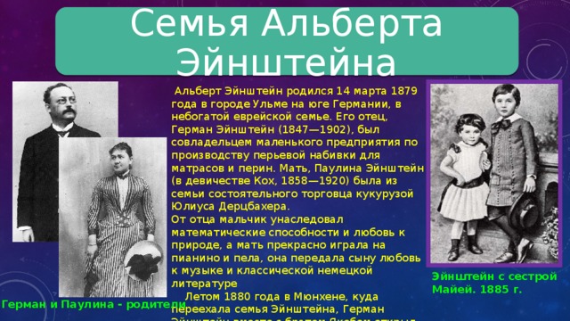 Семья Альберта Эйнштейна  Альберт Эйнштейн родился 14 марта 1879 года в городе Ульме на юге Германии, в небогатой еврейской семье. Его отец, Герман Эйнштейн (1847—1902), был совладельцем маленького предприятия по производству перьевой набивки для матрасов и перин. Мать, Паулина Эйнштейн (в девичестве Кох, 1858—1920) была из семьи состоятельного торговца кукурузой Юлиуса Дерцбахера. От отца мальчик унаследовал математические способности и любовь к природе, а мать прекрасно играла на пианино и пела, она передала сыну любовь к музыке и классической немецкой литературе  Летом 1880 года в Мюнхене, куда переехала семья Эйнштейна, Герман Эйнштейн вместе с братом Якобом открыл небольшую фирму по торговле электрическим оборудованием. Вскоре, в Мюнхене родилась младшая сестра Эйнштейна Мария (Майя, 1881—1951). Эйнштейн с сестрой Майей. 1885 г. Герман и Паулина - родители 