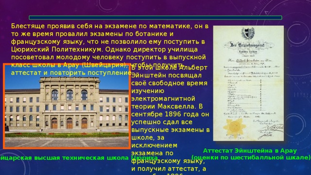 Блестяще проявив себя на экзамене по математике, он в то же время провалил экзамены по ботанике и французскому языку, что не позволило ему поступить в Цюрихский Политехникум. Однако директор училища посоветовал молодому человеку поступить в выпускной класс школы в Арау (Швейцария), чтобы получить аттестат и повторить поступление. В этой школе Альберт Эйнштейн посвящал своё свободное время изучению электромагнитной теории Максвелла. В сентябре 1896 года он успешно сдал все выпускные экзамены в школе, за исключением экзамена по французскому языку, и получил аттестат, а в октябре 1896 года был принят в Политехникум на педагогический факультет. Аттестат Эйнштейна в Арау (оценки по шестибалльной шкале) Швейцарская высшая техническая школа Цюриха 