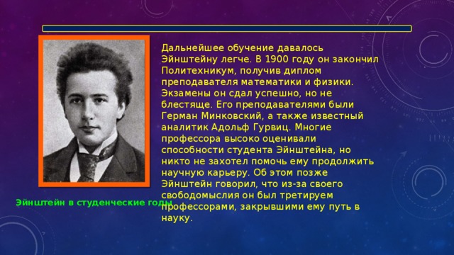 Дальнейшее обучение давалось Эйнштейну легче. В 1900 году он закончил Политехникум, получив диплом преподавателя математики и физики. Экзамены он сдал успешно, но не блестяще. Его преподавателями были Герман Минковский, а также известный аналитик Адольф Гурвиц. Многие профессора высоко оценивали способности студента Эйнштейна, но никто не захотел помочь ему продолжить научную карьеру. Об этом позже Эйнштейн говорил, что из-за своего свободомыслия он был третируем профессорами, закрывшими ему путь в науку. Эйнштейн в студенческие годы 