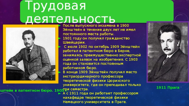 Трудовая деятельность После выпускного экзамена в 1900 Эйнштейн в течение двух лет не имел постоянного места работы. 1901 году он получил гражданство Швейцарии.  С июля 1902 по октябрь 1909 Эйнштейн работал в патентном бюро в Берне, занимаясь преимущественно экспертной оценкой заявок на изобретения. С 1903 года он становится постоянным работником бюро. В конце 1909 Эйнштейн получил место экстраординарного профессора теоретической физики Цюрихского университета, где он преподавал только три семестра. А с 1911 года он работает профессором накафедре теоретической физики Немецкого университета в Праге. 1911 Прага Эйнштейн в патентном бюро. 1905 г . 