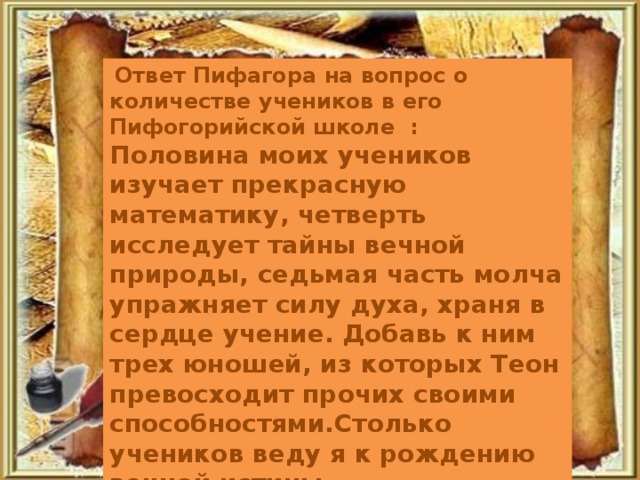 Ответ Пифагора на вопрос о количестве учеников в его Пифогорийской школе : Половина моих учеников изучает прекрасную математику, четверть исследует тайны вечной природы, седьмая часть молча упражняет силу духа, храня в сердце учение. Добавь к ним трех юношей, из которых Теон превосходит прочих своими способностями.Столько учеников веду я к рождению вечной истины.