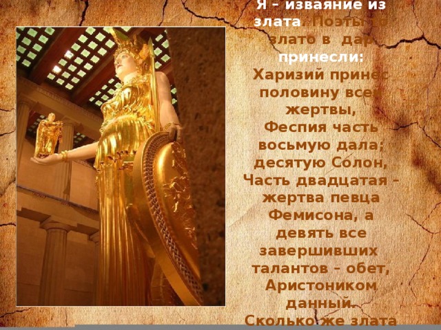 Я – изваяние из злата . Поэты то злато в дар принесли: Харизий принес половину всей жертвы, Феспия часть восьмую дала; десятую Солон, Часть двадцатая – жертва певца Фемисона, а девять все завершивших талантов – обет, Аристоником данный. Сколько же злата поэты принесли?
