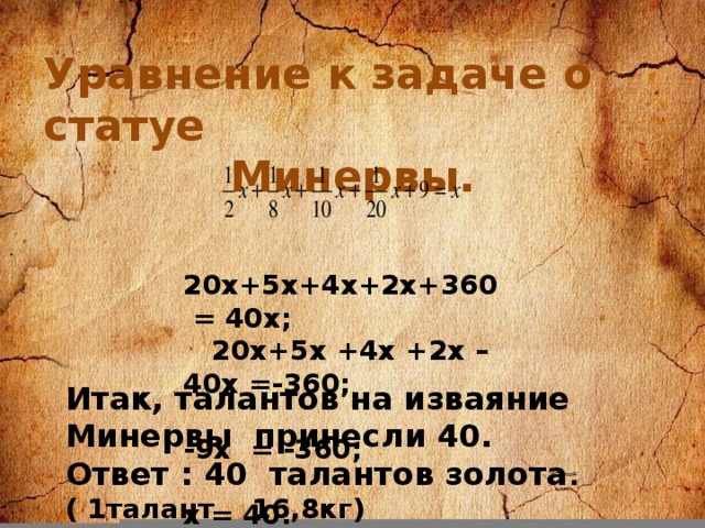 Уравнение к задаче о статуе Минервы.  20х+5х+4х+2х+360 = 40х;  20х+5х +4х +2х –40х =-360;  -9х = -360;  х = 40. Итак, талантов на изваяние Минервы принесли 40. Ответ : 40 талантов золота .( 1талант 16,8кг)