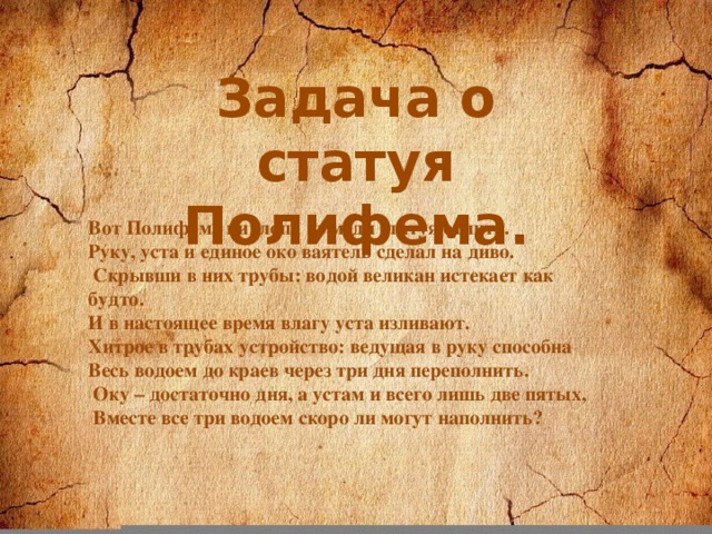 Задача о статуя Полифема. Вот Полифема циклопа из меди статуя отлита. Руку, уста и единое око ваятель сделал на диво.  Скрывши в них трубы: водой великан истекает как будто. И в настоящее время влагу уста изливают. Хитрое в трубах устройство: ведущая в руку способна Весь водоем до краев через три дня переполнить.  Оку – достаточно дня, а устам и всего лишь две пятых,  Вместе все три водоем скоро ли могут наполнить?