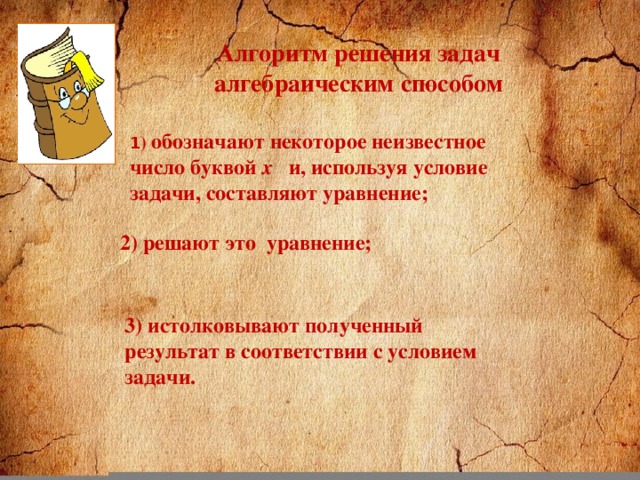 Алгоритм решения задач алгебраическим способом 1 ) обозначают некоторое неизвестное число буквой х и, используя условие задачи, составляют уравнение; 2) решают это уравнение; 3) истолковывают полученный результат в соответствии с условием задачи.