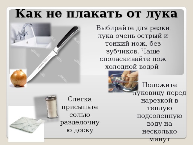 Как не плакать от лука Выбирайте для резки лука очень острый и тонкий нож, без зубчиков. Чаще споласкивайте нож холодной водой Положите луковицу перед нарезкой в теплую подсоленную воду на несколько минут Слегка присыпьте солью разделочную доску 