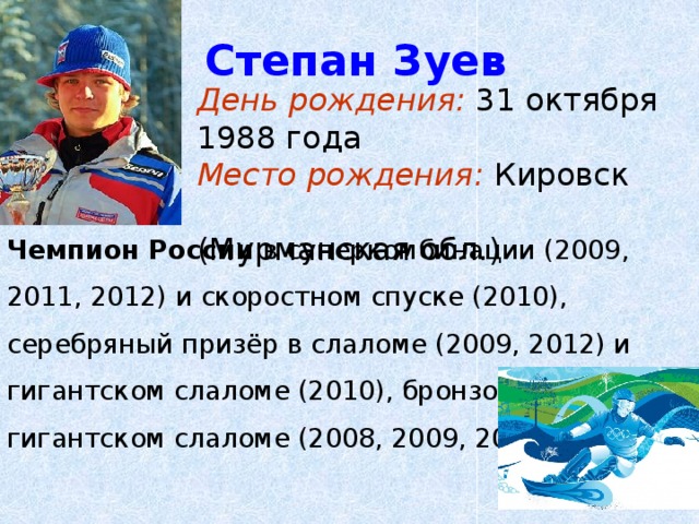 Степан Зуев День рождения: 31 октября 1988 года Место рождения: Кировск  (Мурманская обл.) Чемпион России в суперкомбинации (2009, 2011, 2012) и скоростном спуске (2010), серебряный призёр в слаломе (2009, 2012) и гигантском слаломе (2010), бронзовый призёр в гигантском слаломе (2008, 2009, 2012) 