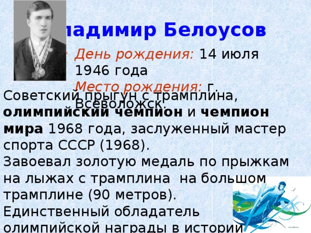 Владимир Белоусов День рождения: 14 июля 1946 года  Место рождения: г. Всеволожск. Советский прыгун с трамплина, олимпийский чемпион и чемпион мира 1968 года, заслуженный мастер спорта СССР (1968). Завоевал золотую медаль по прыжкам на лыжах с трамплина на большом трамплине (90 метров). Единственный обладатель олимпийской награды в истории советских/российских прыжков с трамплина. 