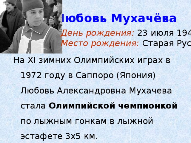 Любовь Мухачёва День рождения: 23 июля 1947г. Место рождения: Старая Русса На XI зимних Олимпийских играх в 1972 году в Саппоро (Япония) Любовь Александровна Мухачева стала Олимпийской чемпионкой по лыжным гонкам в лыжной эстафете 3х5 км. 