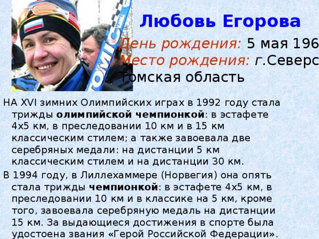 Любовь Егорова День рождения: 5 мая 1966г. Место рождения: г. Северск, Томская область НА XVI зимних Олимпийских играх в 1992 году стала трижды олимпийской чемпионкой : в эстафете 4х5 км, в преследовании 10 км и в 15 км классическим стилем; а также завоевала две серебряных медали: на дистанции 5 км классическим стилем и на дистанции 30 км. В 1994 году, в Лиллехаммере (Норвегия) она опять стала трижды чемпионкой : в эстафете 4х5 км, в преследовании 10 км и в классике на 5 км, кроме того, завоевала серебряную медаль на дистанции 15 км. За выдающиеся достижения в спорте была удостоена звания «Герой Российской Федерации». 