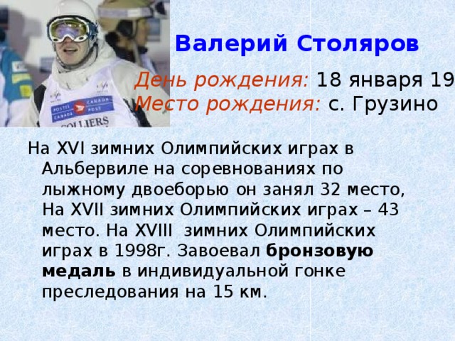  Валерий Столяров День рождения: 18 января 1971г. Место рождения: с. Грузино На XVI зимних Олимпийских играх в Альбервиле на соревнованиях по лыжному двоеборью он занял 32 место, На XVII зимних Олимпийских играх – 43 место. На XVIII зимних Олимпийских играх в 1998г. Завоевал бронзовую медаль в индивидуальной гонке преследования на 15 км. 