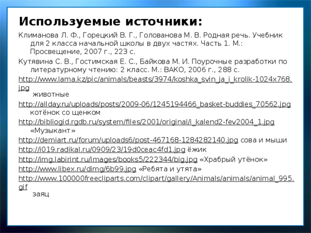 Используемые источники: Климанова Л. Ф., Горецкий В. Г., Голованова М. В. Родная речь. Учебник для 2 класса начальной школы в двух частях. Часть 1. М.: Просвещение, 2007 г., 223 с. Кутявина С. В., Гостимская Е. С., Байкова М. И. Поурочные разработки по литературному чтению: 2 класс. М.: ВАКО, 2006 г., 288 с. http://www.lama.kz/pic/animals/beasts/3974/koshka_svin_ja_i_krolik-1024x768.jpg животные http://allday.ru/uploads/posts/2009-06/1245194466_basket-buddies_70562.jpg котёнок со щенком http://bibliogid.rgdb.ru/system/files/2001/original/i_kalend2-fev2004_1.jpg «Музыкант» http://demiart.ru/forum/uploads6/post-467168-1284282140.jpg сова и мыши http://i019.radikal.ru/0909/23/19d0ceac4fd1.jpg ёжик http://img.labirint.ru/images/books5/222344/big.jpg «Храбрый утёнок» http://www.libex.ru/dimg/6b99.jpg «Ребята и утята» http://www.100000freecliparts.com/clipart/gallery/Animals/animals/animal_995.gif заяц 