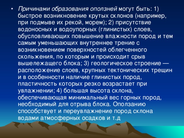 Причинами образования оползней могут быть: 1) быстрое возникновение крутых склонов (например, при подмыве их рекой, морем); 2) присутствие водоносных и водоупорных (глинистых) слоев, обусловливающих повышение влажности пород и тем самым уменьшающих внутреннее трение с возникновением поверхностей облегченного скольжения, по которым и происходит срыв вышележащего блока; 3) геологическое строение — расположение слоев, крупных тектонических трещин и в особенности наличие глинистых пород, пластичность которых резко возрастает при увлажнении; 4) большая высота склона, обеспечивающая минимальный вес горных пород, необходимый для отрыва блока. Оползанию способствует и переувлажнение пород склона водами атмосферных осадков и т.д 