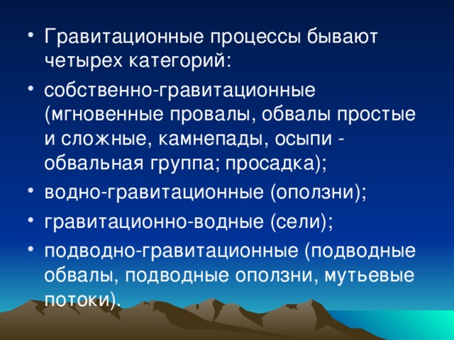 Гравитационные процессы бывают четырех категорий: собственно-гравитационные (мгновенные провалы, обвалы простые и сложные, камнепады, осыпи - обвальная группа; просадка); водно-гравитационные (оползни); гравитационно-водные (сели); подводно-гравитационные (подводные обвалы, подводные оползни, мутьевые потоки). 