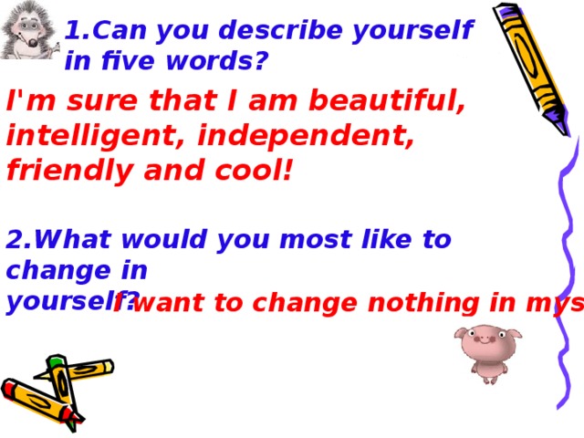 1. Can you describe yourself in five words ? I'm sure that I am beautiful,  intelligent,  independent, friendly and cool! 2.What would you most like to change in yourself ? I want to change nothing in myself!