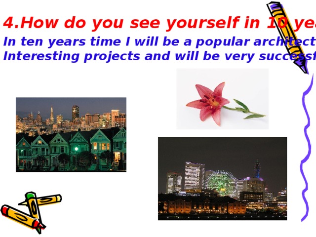 4.How do you see yourself in 10 years?  In ten years time I will be a popular architect. I will make Interesting project s and will be very successful .