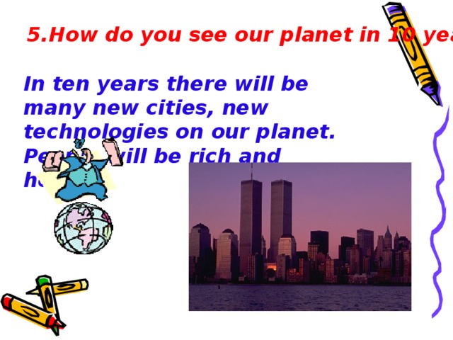 5.How do you see our planet in 10 years? In ten years there will be many new cit i es, new technologies on our planet . People will be rich and healthy .