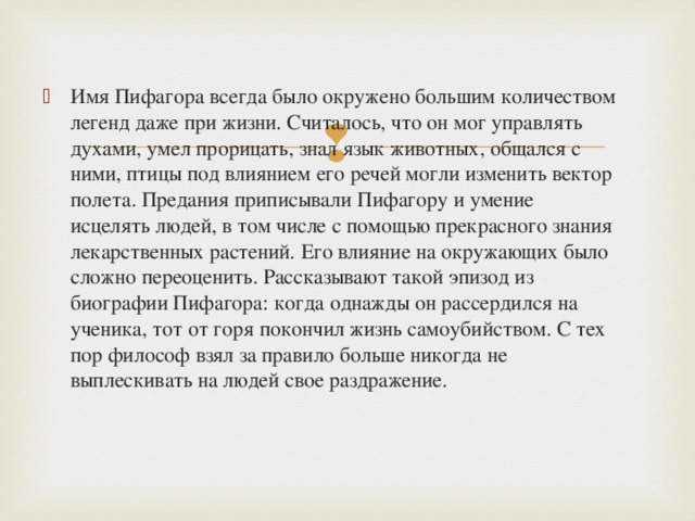 Имя Пифагора всегда было окружено большим количеством легенд даже при жизни. Считалось, что он мог управлять духами, умел прорицать, знал язык животных, общался с ними, птицы под влиянием его речей могли изменить вектор полета. Предания приписывали Пифагору и умение исцелять людей, в том числе с помощью прекрасного знания лекарственных растений. Его влияние на окружающих было сложно переоценить. Рассказывают такой эпизод из биографии Пифагора: когда однажды он рассердился на ученика, тот от горя покончил жизнь самоубийством. С тех пор философ взял за правило больше никогда не выплескивать на людей свое раздражение.  