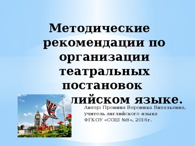 Методические рекомендации по организации театральных постановок  на английском языке. Автор: Пронина Вероника Витальевна, учитель английского языка ФГКОУ «СОШ №8», 2016г. 