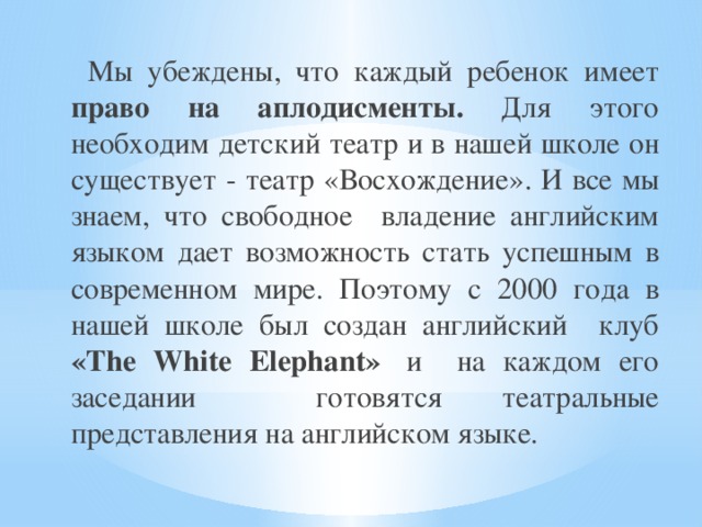  Мы убеждены, что каждый ребенок имеет право  на аплодисменты. Для этого необходим детский театр и в нашей школе он существует - театр «Восхождение». И все мы знаем, что свободное владение английским языком дает возможность стать успешным в современном мире. Поэтому с 2000 года в нашей школе был создан английский клуб «The White Elephant»  и на каждом его заседании готовятся театральные представления на английском языке. 