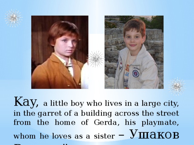 Kay, a little boy who lives in a large city, in the garret of a building across the street from the home of Gerda, his playmate, whom he loves as a sister – Ушаков Виталий   