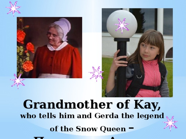 Grandmother of Kay, who tells him and Gerda the legend of the Snow Queen –Пименова Алина   