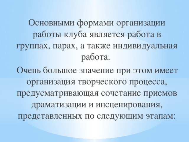  Основными формами организации работы клуба является работа в группах, парах, а также индивидуальная работа.  Очень большое значение при этом имеет организация творческого процесса, предусматривающая сочетание приемов драматизации и инсценирования, представленных по следующим этапам: 