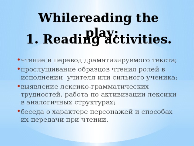 Whilereading the play: 1. Reading activities. чтение и перевод драматизируемого текста; прослушивание образцов чтения ролей в исполнении учителя или сильного ученика; выявление лексико-грамматических трудностей, работа по активизации лексики в аналогичных структурах; беседа о характере персонажей и способах их передачи при чтении. 