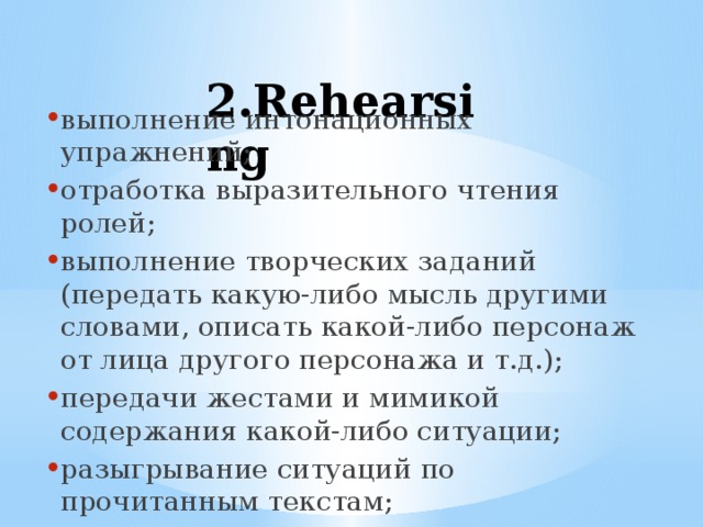  2.Rehearsing выполнение интонационных упражнений; отработка выразительного чтения ролей; выполнение творческих заданий (передать какую-либо мысль другими словами, описать какой-либо персонаж от лица другого персонажа и т.д.); передачи жестами и мимикой содержания какой-либо ситуации; разыгрывание ситуаций по прочитанным текстам; Импровизация. 