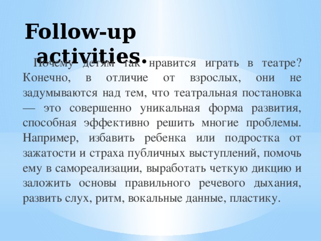 Follow-up activities.  Почему детям так нравится играть в театре? Конечно, в отличие от взрослых, они не задумываются над тем, что театральная постановка — это совершенно уникальная форма развития, способная эффективно решить многие проблемы. Например, избавить ребенка или подростка от зажатости и страха публичных выступлений, помочь ему в самореализации, выработать четкую дикцию и заложить основы правильного речевого дыхания, развить слух, ритм, вокальные данные, пластику. 
