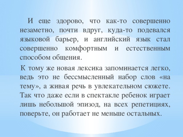  И еще здорово, что как-то совершенно незаметно, почти вдруг, куда-то подевался языковой барьер, и английский язык стал совершенно комфортным и естественным способом общения.  К тому же новая лексика запоминается легко, ведь это не бессмысленный набор слов «на тему», а живая речь в увлекательном сюжете. Так что даже если в спектакле ребенок играет лишь небольшой эпизод, на всех репетициях, поверьте, он работает не меньше остальных. 