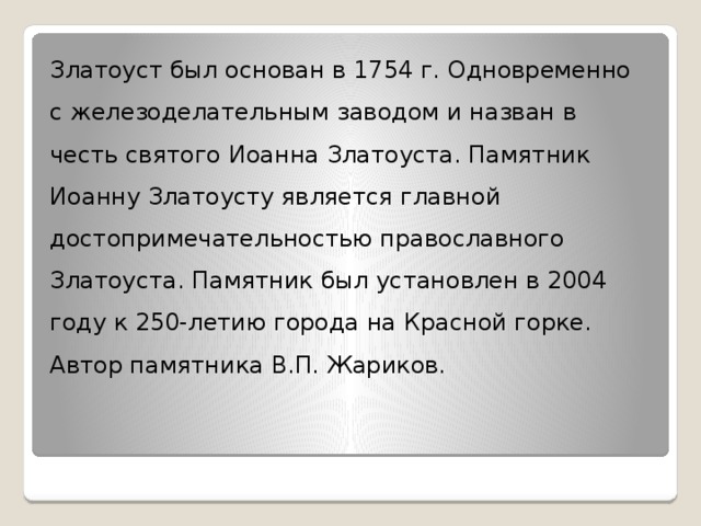 Златоуст был основан в 1754 г. Одновременно с железоделательным заводом и назван в честь святого Иоанна Златоуста. Памятник Иоанну Златоусту является главной достопримечательностью православного Златоуста. Памятник был установлен в 2004 году к 250-летию города на Красной горке. Автор памятника В.П. Жариков. 