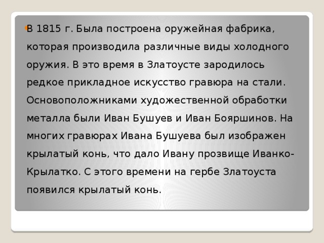 В 1815 г. Была построена оружейная фабрика, которая производила различные виды холодного оружия. В это время в Златоусте зародилось редкое прикладное искусство гравюра на стали. Основоположниками художественной обработки металла были Иван Бушуев и Иван Бояршинов. На многих гравюрах Ивана Бушуева был изображен крылатый конь, что дало Ивану прозвище Иванко-Крылатко. С этого времени на гербе Златоуста появился крылатый конь. 