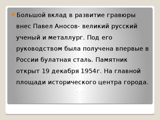 Большой вклад в развитие гравюры внес Павел Аносов- великий русский ученый и металлург. Под его руководством была получена впервые в России булатная сталь. Памятник открыт 19 декабря 1954г. На главной площади исторического центра города. 