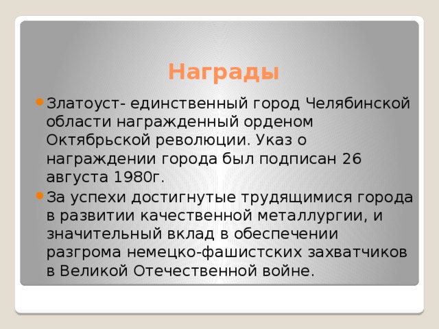 Награды Златоуст- единственный город Челябинской области награжденный орденом Октябрьской революции. Указ о награждении города был подписан 26 августа 1980г. За успехи достигнутые трудящимися города в развитии качественной металлургии, и значительный вклад в обеспечении разгрома немецко-фашистских захватчиков в Великой Отечественной войне. 