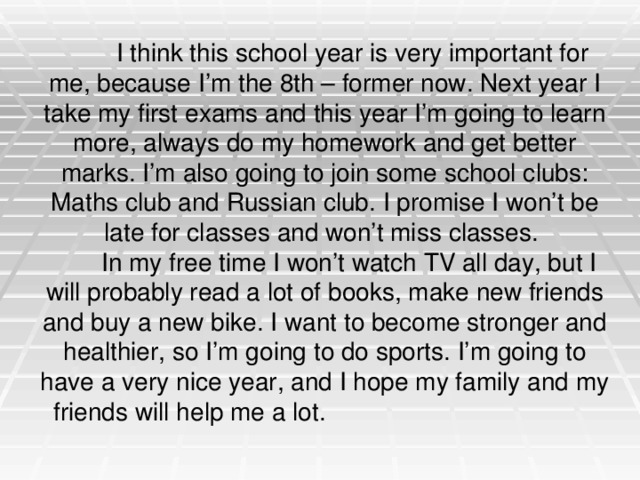  I think this school year is very important for me, because I’m the 8th – former now. Next year I take my first exams and this year I’m going to learn more, always do my homework and get better marks. I’m also going to join some school clubs: Maths club and Russian club. I promise I won’t be late for classes and won’t miss classes.  In my free time I won’t watch TV all day, but I will probably read a lot of books, make new friends and buy a new bike. I want to become stronger and healthier, so I’m going to do sports. I’m going to have a very nice year, and I hope my family and my friends will help me a lot. 