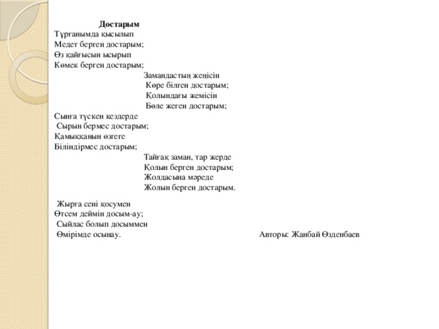  Достарым Тұрғанымда қысылып Медет берген достарым; Өз қайғысын ысырып Көмек берген достарым;  Замандастың жеңісін  Көре білген достарым;  Қолындағы жемісін  Бөле жеген достарым; Сынға түскен кездерде  Сырын бермес достарым; Қамыққанын өзгеге Біліндірмес достарым;  Тайғақ заман, тар жерде  Қолын берген достарым;  Жолдасына мәреде  Жолын берген достарым.  Жырға сені қосумен Өтсем деймін досым-ау;  Сыйлас болып досыммен  Өмірімде осынау. Авторы: Жанбай Өзденбаев 
