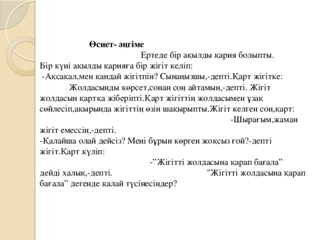 Өсиет- әңгіме Ертеде бір ақылды қария болыпты. Бір күні ақылды қарияға бір жігіт келіп:  -Ақсақал,мен қандай жігітпін? Сынаңызшы,-депті.Қарт жігітке: Жолдасыңды көрсет,сонан соң айтамын,-депті. Жігіт жолдасын қартқа жіберіпті.Қарт жігіттің жолдасымен ұзақ сөйлесіп,ақырында жігіттің өзін шақырыпты.Жігіт келген соң,қарт: -Шырағым,жаман жігіт емессің,-депті. -Қалайша олай дейсіз? Мені бұрын көрген жоқсыз ғой?-депті жігіт.Қарт күліп: -”Жігітті жолдасына қарап бағала”  дейді халық,-депті. 
