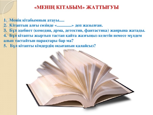 «Менің кітабым» жаттығуы Менің кітабымның атауы..... Кітаптың алғы сөзінде «..............» деп жазылған. Бұл әдебиет (комедия, дрма, детектив, фантастика) жанрына жатады. Бұл кітапты жыртып тастап қайта жазғыңыз келетін немесе мүлдем алып тастайтын парақтары бар ма? 5. Бұл кітапты кімдердің оқығанын қалайсыз? 