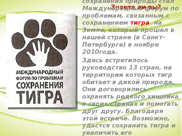 Знаете ли вы? Важным событием в деле сохранения природы стал Международный форум по проблемам, связанным с сохранением тигра на Земле, который прошел в нашей стране (в Санкт- Петербурге) в ноябре 2010года. Здесь встретилось руководство 13 стран, на территории которых тигр обитает в дикой природе. Они договорились охранять редкого хищника в своих странах и помогать друг другу. Благодаря этой встрече. Возможно, удастся сохранить тигра и увеличить его численность.  