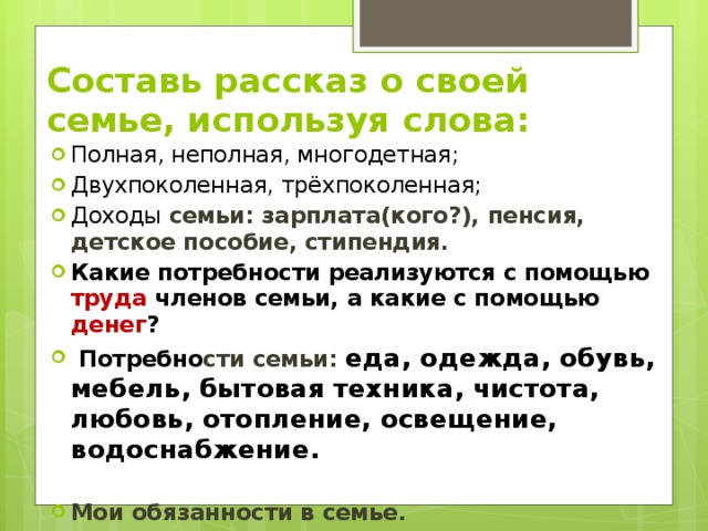 Составь рассказ о своей семье, используя слова: Полная, неполная, многодетная; Двухпоколенная, трёхпоколенная; Доходы семьи: зарплата(кого?), пенсия, детское пособие, стипендия. Какие потребности реализуются с помощью труда членов семьи, а какие с помощью денег ?  Потребно сти семьи: еда, одежда, обувь, мебель, бытовая техника, чистота, любовь, отопление, освещение, водоснабжение.  Мои обязанности в семье. 