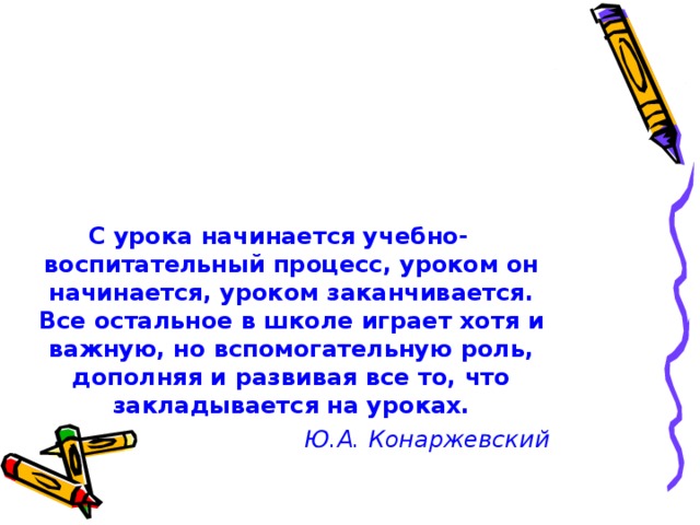 С урока начинается учебно-воспитательный процесс, уроком он начинается, уроком заканчивается. Все остальное в школе играет хотя и важную, но вспомогательную роль, дополняя и развивая все то, что закладывается на уроках. Ю.А. Конаржевский 